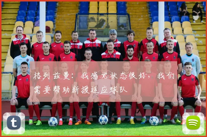 格列兹曼：我感觉状态很好，我们需要帮助新援适应球队