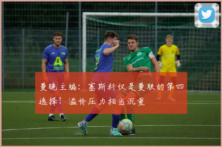 曼晚主编：塞斯科仅是曼联的第四选择！溢价压力相当沉重